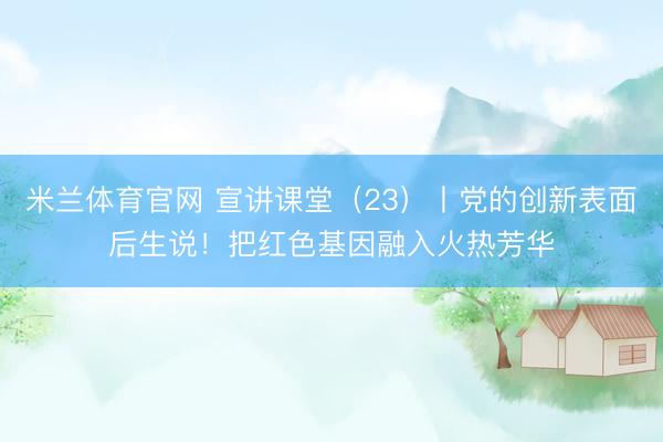 米兰体育官网 宣讲课堂（23）丨党的创新表面后生说！把红色基因融入火热芳华