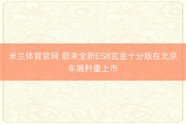 米兰体育官网 蔚来全新ES8玄金十分版在北京车展矜重上市