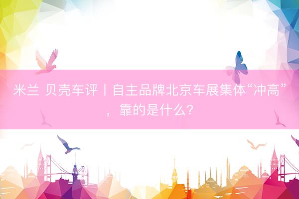 米兰 贝壳车评丨自主品牌北京车展集体“冲高”，靠的是什么?